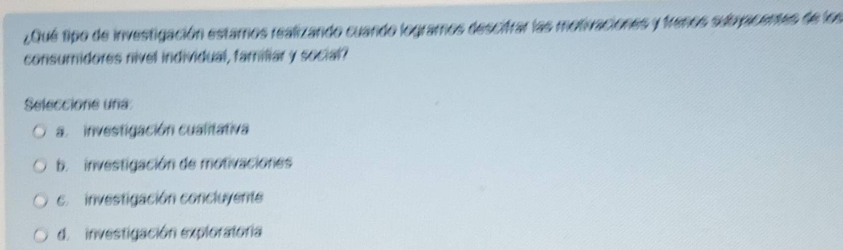 ¿Qué tipo de investigación estamos realizando cuando logramos descifrar las motivaciones y frenos suo ucenes de los
consumidores nivel individual, familiar y social?
Seleccione una
a. investigación cualitativa
b investigación de motivaciones
c. investigación concluyente
d. investigación exploratoría