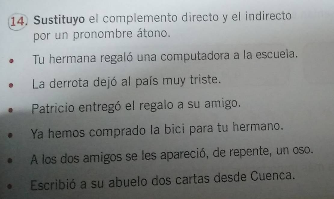 Sustituyo el complemento directo y el indirecto 
por un pronombre átono. 
Tu hermana regaló una computadora a la escuela. 
La derrota dejó al país muy triste. 
Patricio entregó el regalo a su amigo. 
Ya hemos comprado la bici para tu hermano. 
A los dos amigos se les apareció, de repente, un oso. 
Escribió a su abuelo dos cartas desde Cuenca.