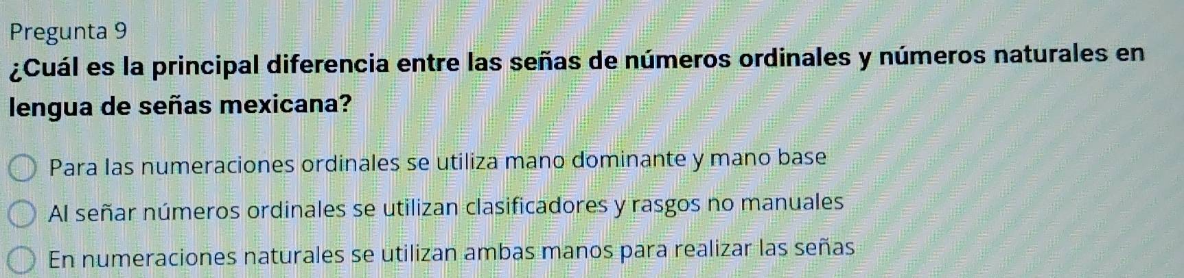 Pregunta 9
¿Cuál es la principal diferencia entre las señas de números ordinales y números naturales en
lengua de señas mexicana?
Para las numeraciones ordinales se utiliza mano dominante y mano base
Al señar números ordinales se utilizan clasificadores y rasgos no manuales
En numeraciones naturales se utilizan ambas manos para realizar las señas