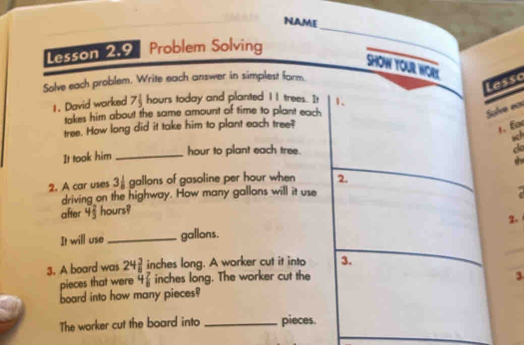 NAME 
Lesson 2.9 Problem Solving 
_ 
_ 
SHOW YOur WOrY 
Solve each problem, Write each answer in simplest farm. 
Lesso 
1. David worked 7 1/3  hours today and planted I I trees. It 1. 
takes him about the same amount of time to plant each 
Slve ean 
tree. How long did it take him to plant each tree? 
1. E 
sch 
It took him_
hour to plant each tree. c 
2. A car uses 3 1/8  gallons of gasoline per hour when 2. 
driving on the highway. How many gallons will it use 
after 4 2/3  hours? 
It will use _ gallons. 
3. A board was 24 3/8  inches long. A worker cut it into 3. 
pieces that were 4 7/8  inches long. The worker cut the 
3 
board into how many pieces? 
The worker cut the board into _pieces.