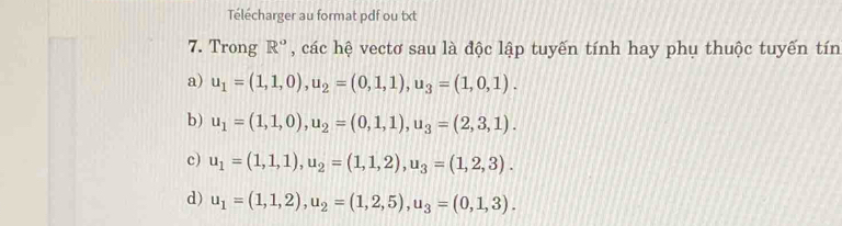 Télécharger au format pdf ou txt
7. Trong R° , các hệ vectơ sau là độc lập tuyến tính hay phụ thuộc tuyến tín
a) u_1=(1,1,0), u_2=(0,1,1), u_3=(1,0,1).
b) u_1=(1,1,0), u_2=(0,1,1), u_3=(2,3,1).
c) u_1=(1,1,1), u_2=(1,1,2), u_3=(1,2,3).
d) u_1=(1,1,2), u_2=(1,2,5), u_3=(0,1,3).