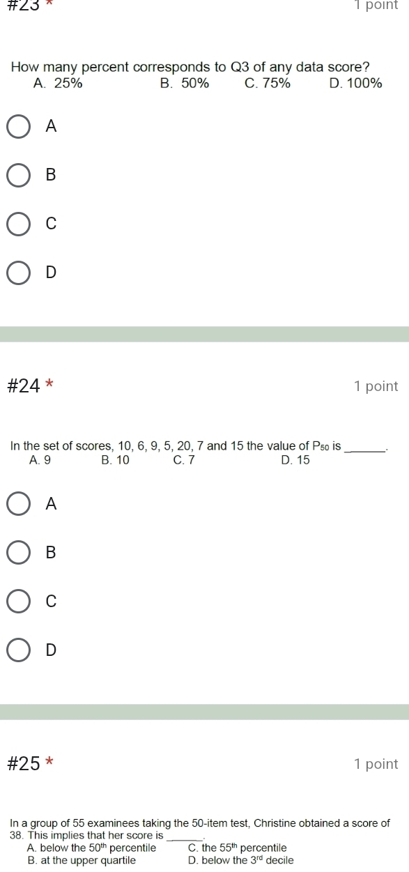 #∠3 1 point
How many percent corresponds to Q3 of any data score?
A. 25% B. 50% C. 75% D. 100%
A
B
C
D
#24 * 1 point
In the set of scores, 10, 6, 9, 5, 20, 7 and 15 the value of P₅₀ is _.
A. 9 B. 10 C. 7 D. 15
A
B
C
D
#25 * 1 point
In a group of 55 examinees taking the 50 -item test, Christine obtained a score of
38. This implies that her score is_
A. below the 50^(th) percentile C. the 55^(th) percentile
B. at the upper quartile D. below the 3^(rd) decile