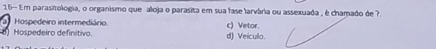 16— Em parasitologia, o organismo que aloja o parasita em sua fase larvária ou assexuada , é chamado de ?.
a Hospedeiro intermediário. c) Vetor.
8) Hospedeiro definitivo. d) Veículo.