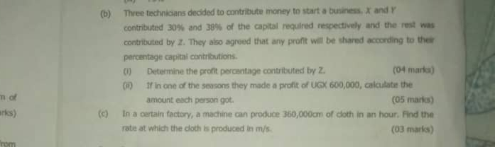 Three technicians decided to contribute money to start a business. X and Y
contributed 30% and 38% of the capital required respectivelly and the rest was 
contributed by Z. They also agreed that any profit will be shared according to their 
percentage capital contributions. 
(1) Determine the profit percentage contributed by Z. (04 marks) 
(ii) If in one of the seasons they made a profit of UGX 600,000, calculate the 
m ot amount each person got. (05 marks) 
rks) (c) In a certain factory, a machine can produce 360,000cm of cloth in an hour. Find the 
rate at which the cloth is produced in m/s. (03 marks) 
rom