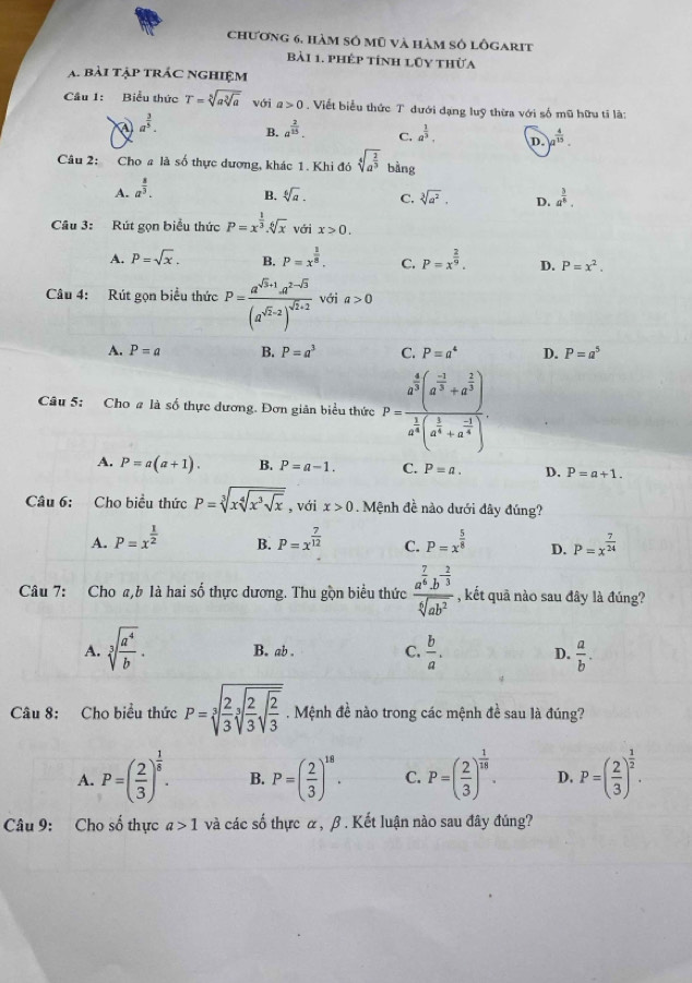 chương 6, hàm số mũ và hàm số lôgarịt
bài 1. phép tính lũy thừa
A. bài tập trác nghiệm
Cầu 1: Biểu thức T=sqrt[5](asqrt [3]a) với a>0. Viết biểu thức T đưới dạng luỹ thừa với số mũ hữu tỉ là:
a^(frac 3)5. B. a^(frac 2)15. C. a^(frac 1)3. D. a^(frac 4)15.
Câu 2: Cho a là số thực dương, khác 1. Khi đó sqrt[4](a^(frac 2)3) bàng
A. a^(frac 8)3.
B. sqrt[6](a). C. sqrt[3](a^2). D. a^(frac 3)8.
Câu 3: Rút gọn biểu thức P=x^(frac 1)3.sqrt[6](x) Với x>0.
A. P=sqrt(x). B. P=x^(frac 1)8. C. P=x^(frac 2)9. D. P=x^2.
Câu 4: Rút gọn biểu thức P=frac a^(sqrt(3)+1)· a^(2-sqrt(3))(a^(sqrt(2)-2))^sqrt(2)+2 với a>0
A. P=a B. P=a^3 C. P=a^4 D. P=a^5
Câu 5: Cho # là số thực dương. Đơn giản biểu thức P=frac a^(frac 4)3(a^(frac -1)3+a^(frac 2)3)a^(frac 1)4(a^(frac 1)4+a^(-frac 1)4).
A. P=a(a+1). B. P=a-1. C. P=a. D. P=a+1.
Câu 6: Cho biều thức P=sqrt[3](xsqrt [4]x^3sqrt x) , với x>0. Mệnh đề nào dưới đây đúng?
A. P=x^(frac 1)2 B. P=x^(frac 7)12 C. P=x^(frac 5)8 D. P=x^(frac 7)24
Câu 7: Cho a,b là hai số thực dương. Thu gồn biểu thức frac a^(frac 7)6· b^(-frac 2)3sqrt[6](ab^2) , kết quã nào sau đây là đúng?
A. sqrt[3](frac a^4)b. B. ab . C.  b/a . D.  a/b .
Câu 8: Cho biểu thức P=sqrt[3](frac 2)3sqrt[3](frac 2)3sqrt(frac 2)3. Mệnh đề nào trong các mệnh đề sau là đúng?
A. P=( 2/3 )^ 1/5 . B. P=( 2/3 )^18. C. P=( 2/3 )^ 1/18 . D. P=( 2/3 )^ 1/2 .
Câu 9: Cho số thực a>1 và các số thực α, β . Kết luận nào sau đây đúng?