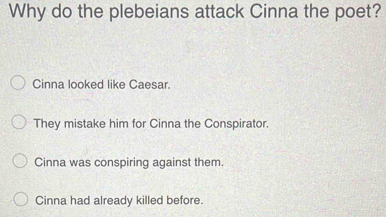 Why do the plebeians attack Cinna the poet?
Cinna looked like Caesar.
They mistake him for Cinna the Conspirator.
Cinna was conspiring against them.
Cinna had already killed before.