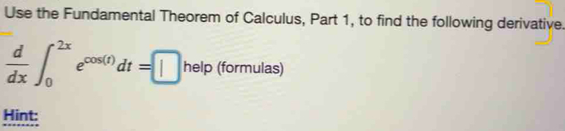 Use the Fundamental Theorem of Calculus, Part 1, to find the following derivative.
 d/dx ∈t _0^((2x)e^cos (t))dt=□ help(formulas)
Hint: