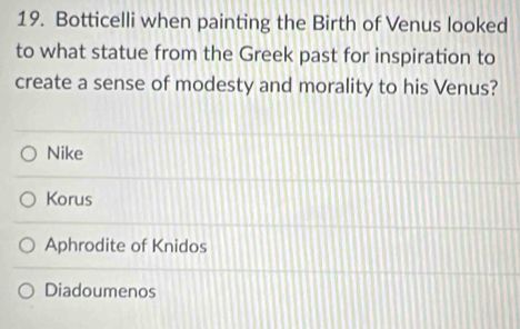 Botticelli when painting the Birth of Venus looked
to what statue from the Greek past for inspiration to
create a sense of modesty and morality to his Venus?
Nike
Korus
Aphrodite of Knidos
Diadoumenos