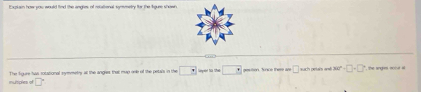 Exolain how you would find the andles of rotational symmetry for the figure shown 
… 
The figure has rotational symmetry at the angles that map one of the petals in the □ layer to the □ position. Since there are □ such petals and 360°+□ +□° , the angles occur al 
multiples of □°