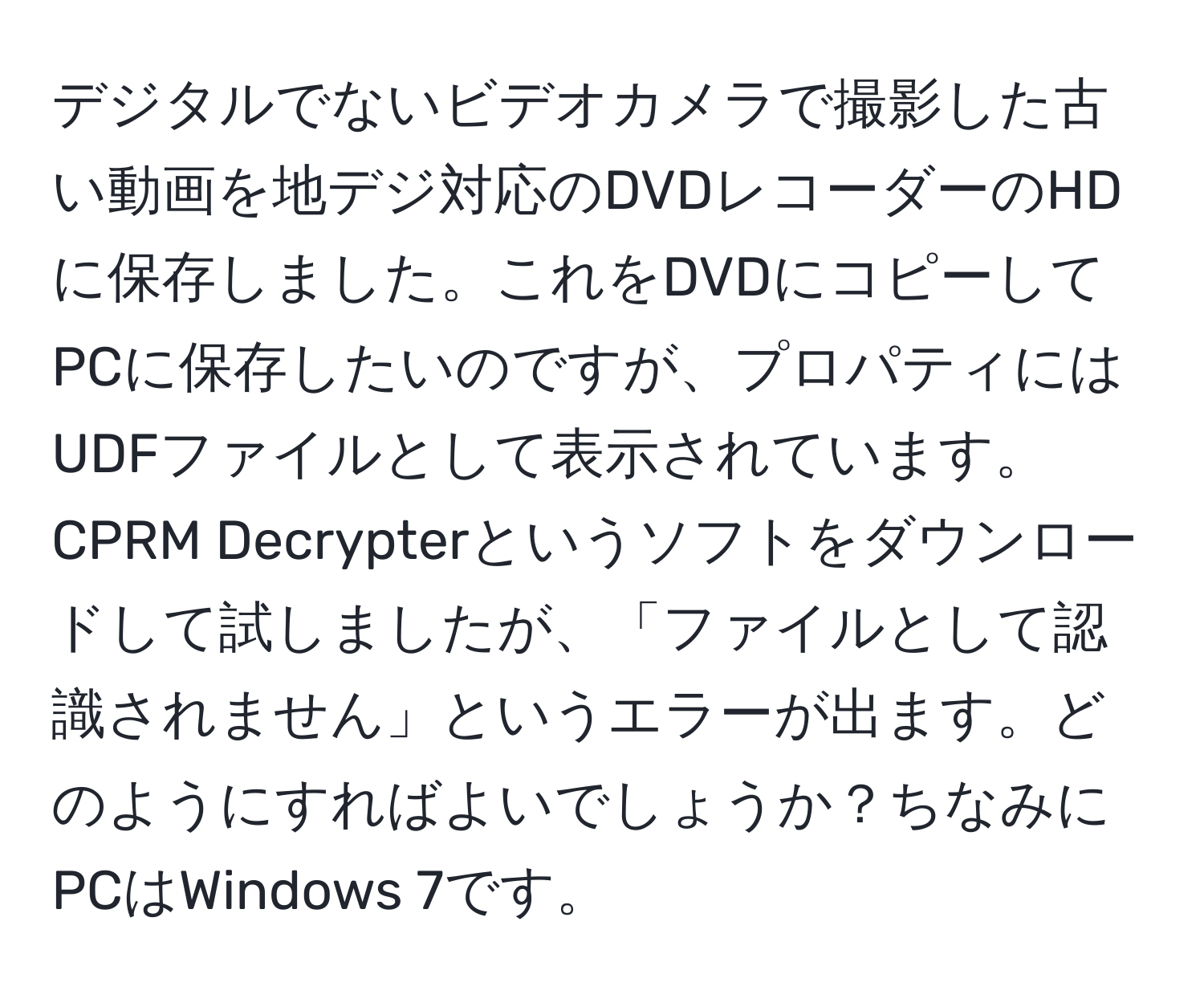 デジタルでないビデオカメラで撮影した古い動画を地デジ対応のDVDレコーダーのHDに保存しました。これをDVDにコピーしてPCに保存したいのですが、プロパティにはUDFファイルとして表示されています。CPRM Decrypterというソフトをダウンロードして試しましたが、「ファイルとして認識されません」というエラーが出ます。どのようにすればよいでしょうか？ちなみにPCはWindows 7です。