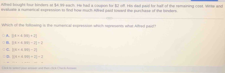 Alfred bought four binders at $4.99 each. He had a coupon for $2 off. His dad paid for half of the remaining cost. Write and
evaluate a numerical expression to find how much Alfred paid toward the purchase of the binders.
Which of the following is the numerical expression which represents what Alfred paid?
A. [(4* 4.99)+2]
B. [(4* 4.99)-2]/ 2
C. [(4* 4.99)-2]
D. [(4* 4.99)+2]/ 2
Click to select your answer and then click Check Answer.