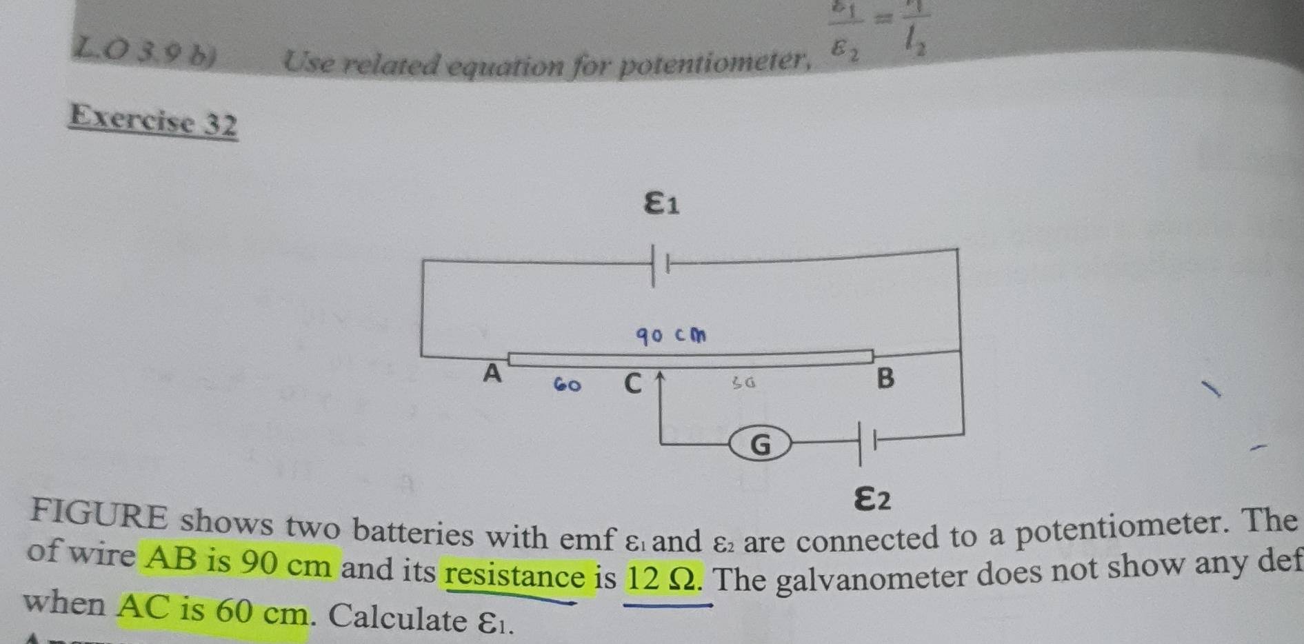 3.9 b) Use related equation for potentiometer,
frac varepsilon _1varepsilon _2=frac r_1l_2
Exercise 32
FIGURE shows two batteries with emf ε and varepsilon _2 are connected to a potentiometer. The
of wire AB is 90 cm and its resistance is 12 Ω. The galvanometer does not show any def
when AC is 60 cm. Calculate E.