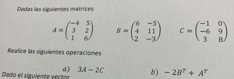 Dadas las siguientes matrices
A=beginpmatrix -4&5 3&2 1&6endpmatrix B=beginpmatrix 6&-5 4&11 2&-3endpmatrix C=beginpmatrix -1&0 -6&9 3&8endpmatrix
Realice las siguientes operaciones 
a) 3A-2C
Dado el siguiente vector 
b) -2B^T+A^T