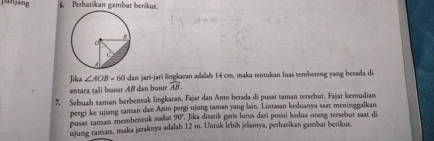 panjang 6. Perhatikan gambar berikut. 
Jika ∠ AOB=60 dan jari-jari lingkaran adalah 14 cm, maka tentukan luas tembereng yang berada di 
antara tali busur AB dan busur widehat AB. 
7. Sebuah taman berbentuk lingkaran. Fajar dan Anto berada di pusat taman tersebut. Fajar kemudian 
pergi ke ujung taman dan Anto pergi ujung taman yang lain. Lintasan keduanya saat meninggalkan 
pusat taman membentuk sudut 90°. Jika ditarik garis lurus dari posisi kedua orang tersebut saat di 
ujung taman, maka jaraknya adalah 12 m. Untuk lebih jelasnya, perhatikan gambar berikut.