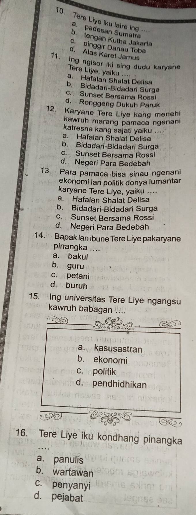 Tere Liye iku laire in
a. padesan Sumatra
b. tengah Kutha Jakarta
c. pinggir Danau Toba
d. Alas Karet Jamus
11. Ing ngisor ikj sing dudu karyan
Tere Liye, yaiku .... 
a. Hafalan Shalat Delisa
b. Bidadari-Bidadari Surga
c. Sunset Bersama Rossi
d. Ronggeng Dukuh Paruk
12. Karyane Tere Liye kang menehi
kawruh marang pamaça ngenani
katresna kang sajati yaiku ....
a. Hafalan Shalat Delisa
b. Bidadari-Bidadari Surga
c. Sunset Bersama Rossi
d. Negeri Para Bedebah
13. Para pamaca bisa sinau ngenani
ekonomi Ian politik donya lumantar
karyane Tere Liye, yaiku ....
a. Hafalan Shalat Delisa
b. Bidadari-Bidadari Surga
c. Sunset Bersama Rossi
d. Negeri Para Bedebah
14. Bapak Ian ibune Tere Liye pakaryane
pinangka ....
a. bakul
b. guru
c. petani
d. buruh
15. Ing universitas Tere Liye ngangsu
kawruh babagan ....
a. kasusastran
b. ekonomi
c. politik
dr pendhidhikan
16. Tere Liye iku kondhang pinangka
a. panulis
b. wartawan
c. penyanyi
d. pejabat