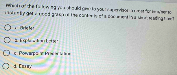 Which of the following you should give to your supervisor in order for him/her to
instantly get a good grasp of the contents of a document in a short reading time?
a. Briefer
b. Explanation Letter
c. Powerpoint Presentation
d. Essay