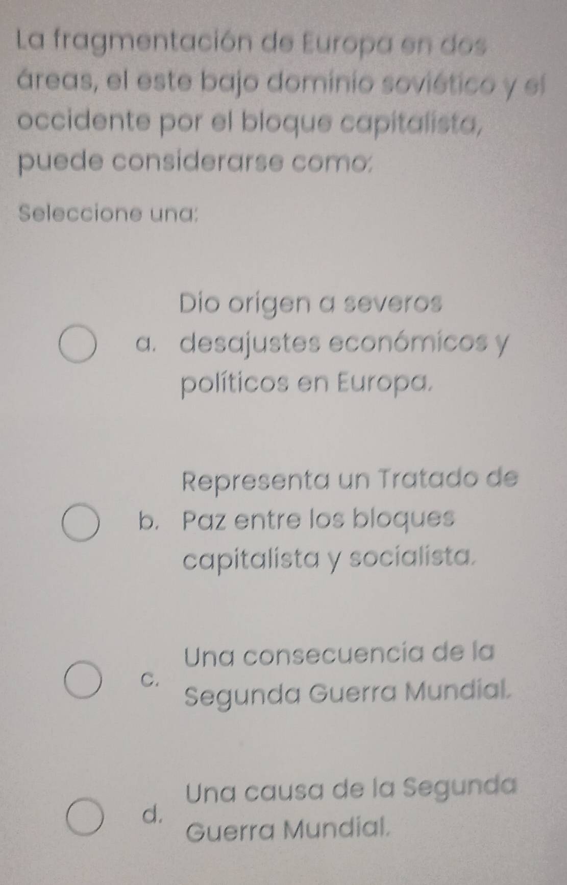 La fragmentación de Europa en dos
áreas, el este bajo dominio soviético y el
occidente por el bloque capitalista,
puede considerarse como:
Seleccione una:
Dio origen a severos
a. desajustes económicos y
políticos en Europa.
Representa un Tratado de
b. Paz entre los bloques
capitalista y socialista.
Una consecuencía de la
C.
Segunda Guerra Mundial.
Una causa de la Segunda
d.
Guerra Mundial.