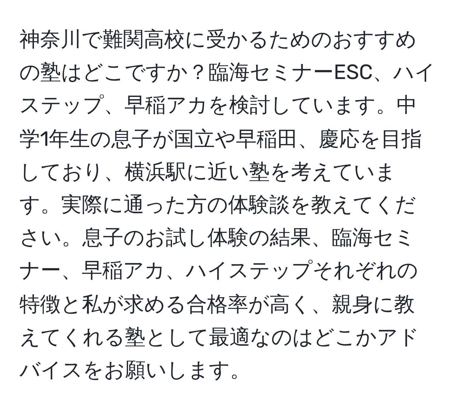 神奈川で難関高校に受かるためのおすすめの塾はどこですか？臨海セミナーESC、ハイステップ、早稲アカを検討しています。中学1年生の息子が国立や早稲田、慶応を目指しており、横浜駅に近い塾を考えています。実際に通った方の体験談を教えてください。息子のお試し体験の結果、臨海セミナー、早稲アカ、ハイステップそれぞれの特徴と私が求める合格率が高く、親身に教えてくれる塾として最適なのはどこかアドバイスをお願いします。