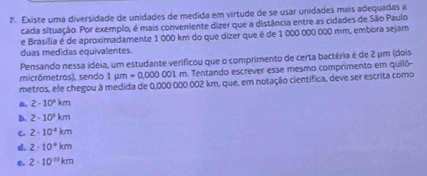 Existe uma diversidade de unidades de medida em virtude de se usar unidades mais adequadas a
cada situação. Por exemplo, é mais conveniente dizer que a distância entre as cidades de São Paulo
e Brasília é de aproximadamente 1 000 km do que dizer que é de 1 000 000 000 mm, embora sejam
duas medidas equivalentes.
Pensando nessa ideia, um estudante verificou que o comprimento de certa bactéria é de 2 μm (dois
micrômetros), sendo 1mu m=0,000001 m. Tentando escrever esse mesmo comprimento em quilô
metros, ele chegou à medida de 0,000 000 002 km, que, em notação científica, deve ser escrita como
a. 2· 10^8km
b. 2· 10^9km
C 2· 10^(-8)km
d. 2· 10^(-9)km
e. 2· 10^(-10)km