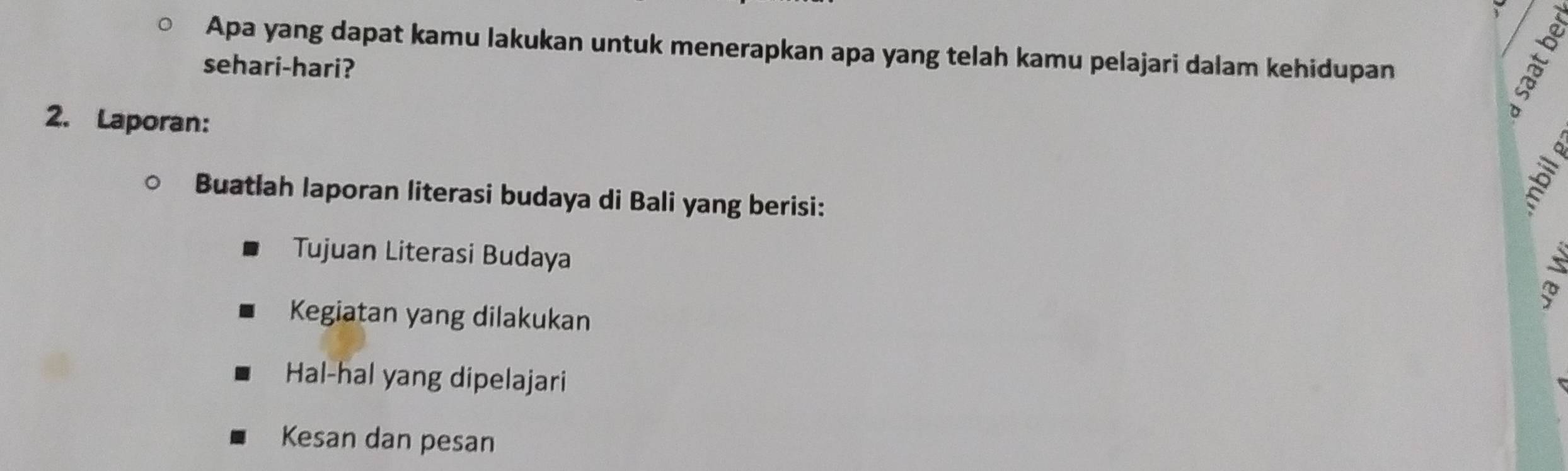 Apa yang dapat kamu lakukan untuk menerapkan apa yang telah kamu pelajari dalam kehidupan 
sehari-hari? 
2. Laporan: 
Buatlah laporan literasi budaya di Bali yang berisi: 
2 
Tujuan Literasi Budaya 
Kegiatan yang dilakukan 
Hal-hal yang dipelajari 
Kesan dan pesan