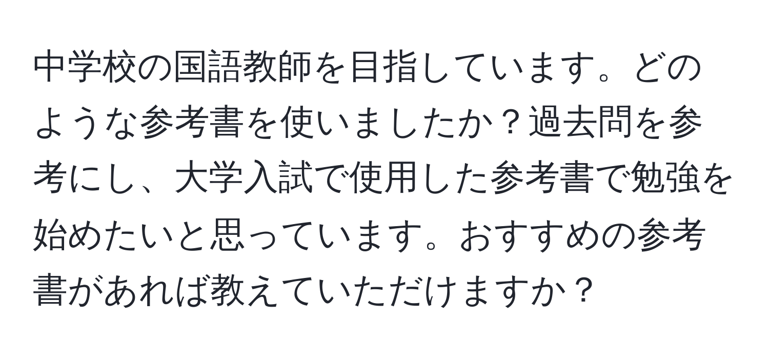 中学校の国語教師を目指しています。どのような参考書を使いましたか？過去問を参考にし、大学入試で使用した参考書で勉強を始めたいと思っています。おすすめの参考書があれば教えていただけますか？