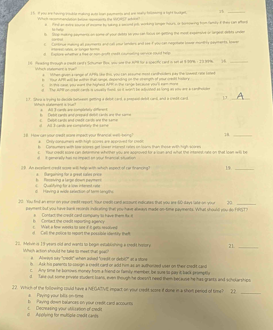 If you are having trouble making auto loan payments and are really following a tight budget,
15_
Which recommendation below represents the WORST advice?
a. Find an extra source of income by taking a second job, working longer hours, or borrowing from family if they can afford
to help
b. Stop making payments on some of your debts so you can focus on getting the most expensive or largest debts under
control
c. Continue making all payments and call your lenders and see if you can negotiate lower monthly payments, lower
interest rates, or longer terms
d. Explore whether a free or non-profit credit counseling service could help
16 Reading through a credit card's Schumer Box, you see the APR for a specific card is set at 9.99% - 23.99%. 16._
Which statement is true?
a. When given a range of APRs like this, you can assume most cardholders pay the lowest rate listed
b Your APR will be within that range, depending on the strength of your credit history
c. In this case, you want the highest APR in the range because you'll earn more
d The APR on credit cards is usually fixed, so it won't be adjusted as long as you are a cardholder
17. Shira is trying to decide between getting a debit card, a prepaid debit card, and a credit card. 17._
Which statement is true?
a. All 3 cards are completely different
b. Debit cards and prepaid debit cards are the same
c. Debit cards and credit cards are the same
d All 3 cards are completely the same
18. How can your credit score impact your financial well-being? 18._
a. Only consumers with high scores are approved for credit
b Consumers with low scores get lower interest rates on loans than those with high scores
c. Your credit score can determine whether you are approved for a loan and what the interest rate on that loan will be
d. It generally has no impact on your financial situation
19. An excellent credit score will help with which aspect of car financing? 19._
a. Bargaining for a great sales price
b. Receiving a large down payment
c. Qualifying for a low interest rate
d. Having a wide selection of term lengths
20. You find an error on your credit report. Your credit card account indicates that you are 60 days late on your 20._
payment but you have bank records indicating that you have always made on-time payments. What should you do FIRST?
a. Contact the credit card company to have them fix it
b. Contact the credit reporting agency
c. Wait a few weeks to see if it gets resolved
d. Call the police to report the possible identity theft
21. Melvin is 19 years old and wants to begin establishing a credit history 21._
Which action should he take to meet that goal?
a. Always say "credit" when asked "credit or debit?" at a store
b. Ask his parents to cosign a credit card or add him as an authorized user on their credit card
c. Any time he borrows money from a friend or family member, be sure to pay it back promptly
d. Take out some private student loans, even though he doesn't need them because he has grants and scholarships
22. Which of the following could have a NEGATIVE impact on your credit score if done in a short period of time? 22._
a. Paying your bills on-time
b. Paying down balances on your credit card accounts
c. Decreasing your utilization of credit
d Applying for multiple credit cards