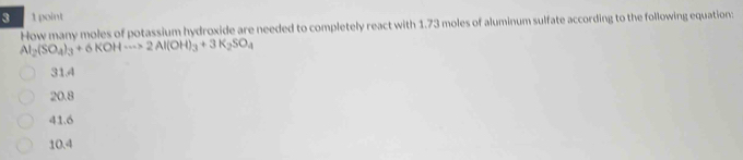 3 1 point
How many moles of potassium hydroxide are needed to completely react with 1.73 moles of aluminum sulfate according to the following equation:
Al_2(SO_4)_3+6KOHto 2Al(OH)_3+3K_2SO_4
31.4
20.8
41.6
10.4