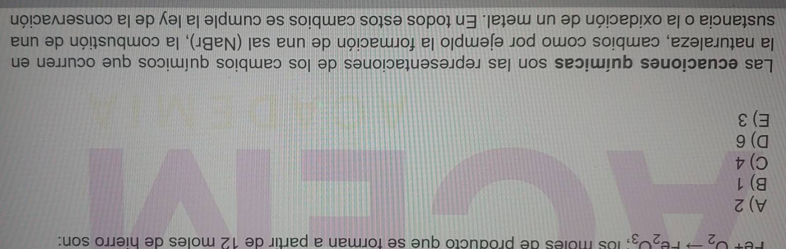 Fet O_2to re_2O_3; los moles de producto que se forman a partir de 12 moles de hierro son:
A) 2
B) 1
C) 4
D) 6
E) 3
Las ecuaciones químicas son las representaciones de los cambios químicos que ocurren en
la naturaleza, cambios como por ejemplo la formación de una sal (NaBr), la combustión de una
sustancia o la oxidación de un metal. En todos estos cambios se cumple la ley de la conservación