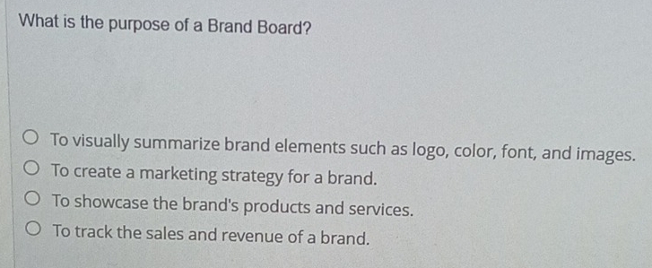 What is the purpose of a Brand Board?
To visually summarize brand elements such as logo, color, font, and images.
To create a marketing strategy for a brand.
To showcase the brand's products and services.
To track the sales and revenue of a brand.