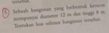 tersebut. 
5. Sebuah bangunan yang berbentuk kerucut 
mempunyai diameter 12 m dan tinggi 8 m. 
Tentukan luas selimut bangunan tersebut.