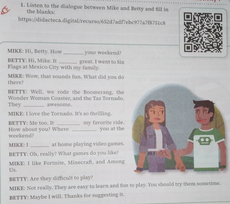 Listen to the dialogue between Mike and Betty and fill in 
the blanks: 
https://didacteca.digital/recurso/652d7adf7ebc977a7f8751c8 
MIKE: Hi, Betty. How _your weekend? 
BETTY: Hi, Mike. It _great. I went to Six 
Flags at Mexico City with my family. 
MIKE: Wow, that sounds fun. What did you do 
there? 
BETTY: Well, we rode the Boomerang, the 
Wonder Woman Coaster, and the Taz Tornado. 
They _awesome. 
MIKE: I love the Tornado. It's so thrilling. 
BETTY: Me too. It _my favorite ride. 
How about you? Where _you at the 
weekend? 
MIKE: I _at home playing video games. 
BETTY: Oh, really? What games do you like? 
MIKE: I like Fortnite, Minecraft, and Among 
Us. 
BETTY: Are they difficult to play? 
MIKE: Not really. They are easy to learn and fun to play. You should try them sometime. 
BETTY: Maybe I will. Thanks for suggesting it.