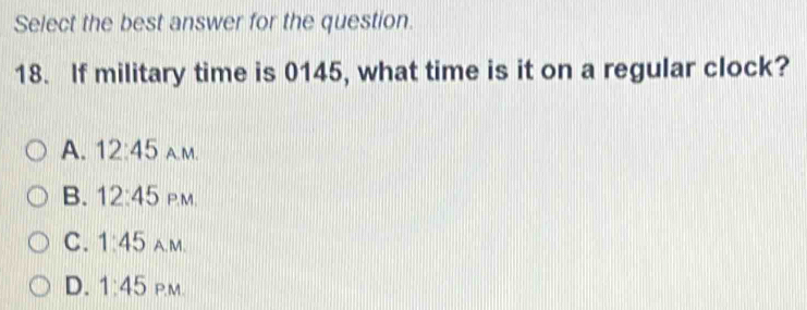 Select the best answer for the question.
18. If military time is 0145, what time is it on a regular clock?
A. 12:45 A. M.
B. 12:45 P,M.
C. 1:45 A.M.
D. 1:45 P.M.