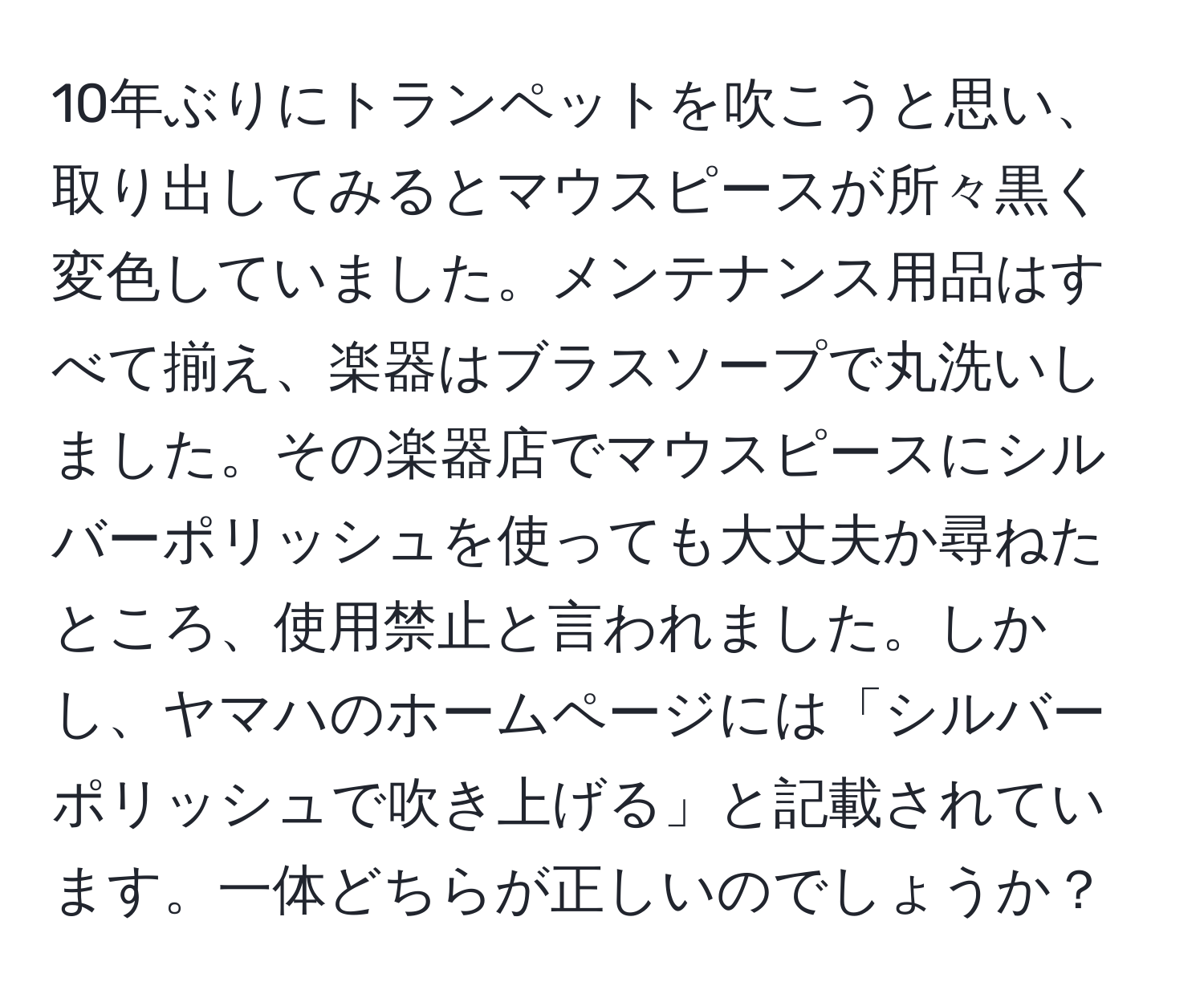 10年ぶりにトランペットを吹こうと思い、取り出してみるとマウスピースが所々黒く変色していました。メンテナンス用品はすべて揃え、楽器はブラスソープで丸洗いしました。その楽器店でマウスピースにシルバーポリッシュを使っても大丈夫か尋ねたところ、使用禁止と言われました。しかし、ヤマハのホームページには「シルバーポリッシュで吹き上げる」と記載されています。一体どちらが正しいのでしょうか？