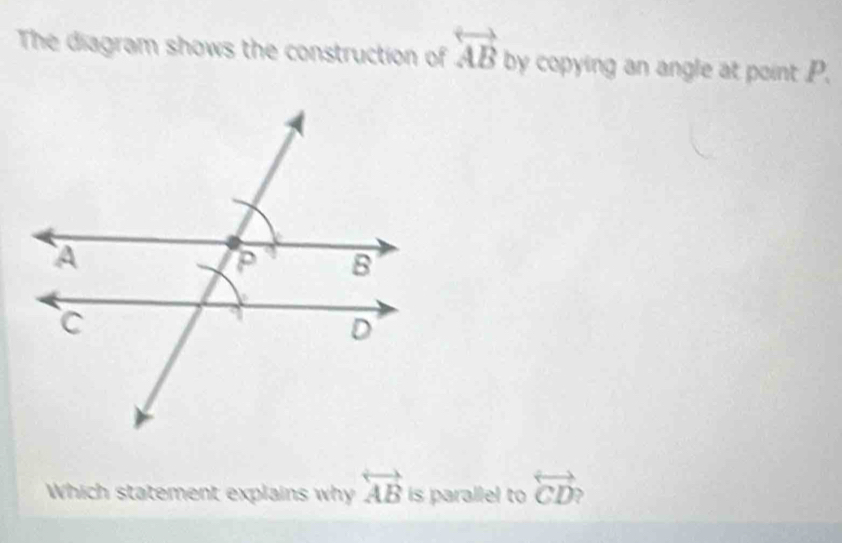 The diagram shows the construction of overleftrightarrow AB by copying an angle at point P. 
Which statement explains why overleftrightarrow AB is parallel to overleftrightarrow CD