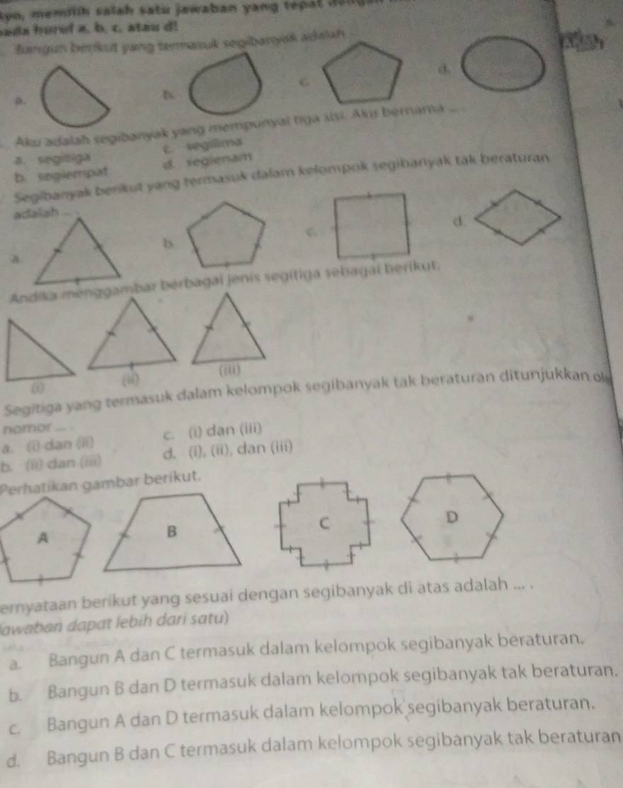 kyo, memith salah satu jewaban yang tepal 1am
sada hurol a, b. c. stau d!
Bangun beŋkut yang termasuk segibaryak adalah

d.
a.
Aku adalah segibanyak yang mempunyai tiga sisi. Aku bernama
a. segitiga c. segilima
b. segiempat d. segienam
Segibanyak benkut yang termasuk dalam kelompok segibanyak tak beraturan
_
d.
b.
A
Andika menggambar bérbagai jenis segitiga sehagai herikut.
(ii)
(:ii)
Segitiga yang termasuk dalam kelompok segibanyak tak beraturan ditunjukkan ok
nomor _
a. () dan (ii) c. (i) dan (iii)
b. (ii) dan (iii) d. (i), (ii), dan (iii)
ernyataan berikut yang sesuai dengan segibanyak di atas adalah ... .
lawaban dapat lebíh dari satu)
a. Bangun A dan C termasuk dalam kelompok segibanyak beraturan.
b. Bangun B dan D termasuk dalam kelompok segibanyak tak beraturan.
c. Bangun A dan D termasuk dalam kelompok segibanyak beraturan.
d. Bangun B dan C termasuk dalam kelompok segibanyak tak beraturan