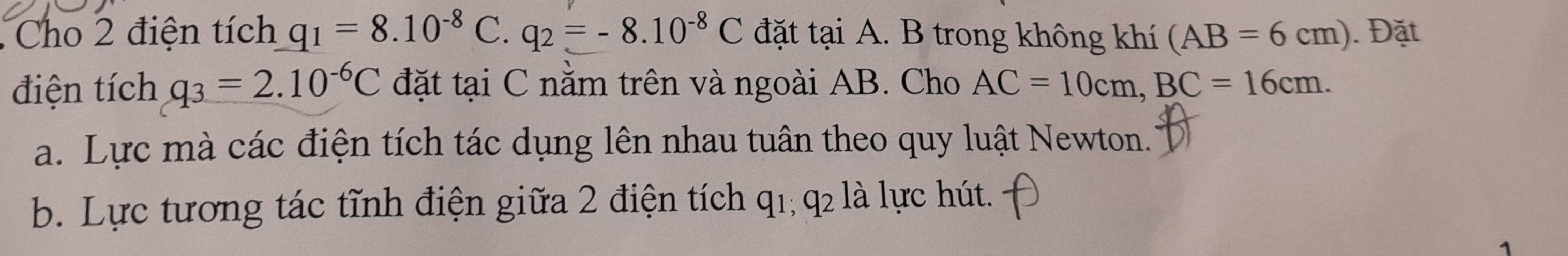 Cho 2 điện tích q_1=8.10^(-8)C q_2=-8.10^(-8)C đặt tại A. B trong không khí (AB=6cm). Đặt 
điện tích q_3=2.10^(-6)C đặt tại C nằm trên và ngoài AB. Cho AC=10cm, BC=16cm. 
a. Lực mà các điện tích tác dụng lên nhau tuân theo quy luật Newton. 
b. Lực tương tác tĩnh điện giữa 2 điện tích q1; q2 là lực hút. 
1