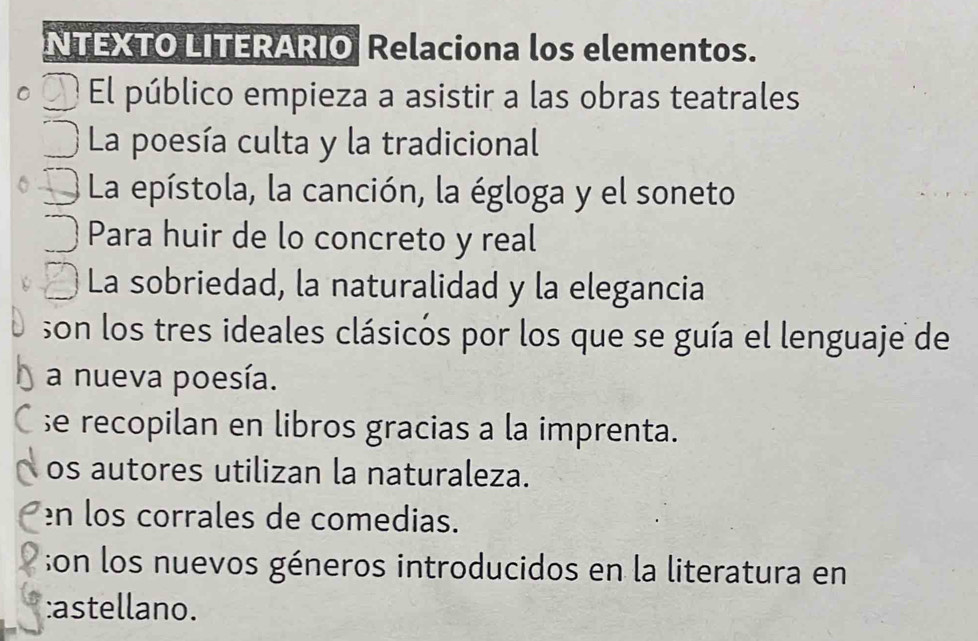 NTEXTO LITERARIO Relaciona los elementos. 
El público empieza a asistir a las obras teatrales 
La poesía culta y la tradicional 
La epístola, la canción, la égloga y el soneto 
Para huir de lo concreto y real 
La sobriedad, la naturalidad y la elegancia 
son los tres ideales clásicós por los que se guía el lenguaje de 
a nueva poesía. 
;e recopilan en libros gracias a la imprenta. 
os autores utilizan la naturaleza. 
en los corrales de comedias. 
;on los nuevos géneros introducidos en la literatura en 
:astellano.