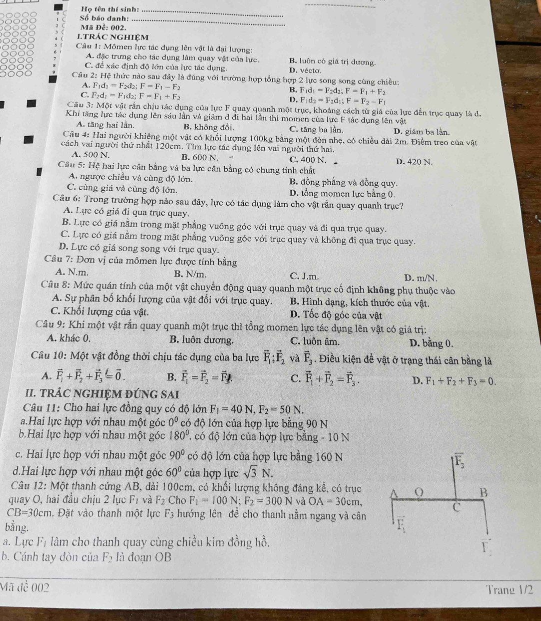 Họ tên thí sinh:_
_
Số báo danh:_
Mã Đề: 002.
.trác nghiệm
Câu 1: Mômen lực tác dụng lên vật là đại lượng:
A. đặc trưng cho tác dụng làm quay vật của lực. B. luôn có giá trị dương.
C. để xác định độ lớn của lực tác dụng. D. vécto.
Cầu 2: Hệ thức nào sau đây là đúng với trường hợp tổng hợp 2 lực song song cùng chiều:
A. F_1d_1=F_2d_2; F=F_1-F_2 B. F_1d_1=F_2d_2;F=F_1+F_2
C. F_2d_1=F_1d_2; F=F_1+F_2
D. F_1d_2=F_2d_1;F=F_2-F_1
Cầu 3: Một vật rắn chịu tác dụng của lực F quay quanh một trục, khoảng cách từ giá của lực đến trục quay là d.
Khi tăng lực tác dụng lên sáu lần và giảm d đi hai lần thì momen của lực F tác dụng lên vật
A. tăng hai lần. B. không đổi. C. tăng ba lần. D. giảm ba lần.
Câu 4: Hai người khiêng một vật có khối lượng 100kg bằng một đòn nhẹ, có chiều dài 2m. Điểm treo của vật
cách vai người thứ nhất 120cm. Tìm lực tác dụng lên vai người thứ hai.
A. 500 N. B. 600 N. C. 400 N. D. 420 N.
Câu 5: Hệ hai lực cân bằng và ba lực cân bằng có chung tính chất
A. ngược chiều và cùng độ lớn. B. đồng phẳng và đồng quy.
C. cùng giá và cùng độ lớn. D. tổng momen lực bằng 0.
Câu 6: Trong trường hợp nào sau đây, lực có tác dụng làm cho vật rắn quay quanh trục?
A. Lực có giá đi qua trục quay.
B. Lực có giá nằm trong mặt phẳng vuông góc với trục quay và đi qua trục quay.
C. Lực có giá nằm trong mặt phẳng vuông góc với trục quay và không đi qua trục quay.
D. Lực có giá song song với trục quay.
Câu 7: Đơn vị của mômen lực được tính bằng
A. N.m. B. N/m. C. J.m. D. m/N.
Câu 8: Mức quán tính của một vật chuyển động quay quanh một trục cố định không phụ thuộc vào
A. Sự phân bố khối lượng của vật đối với trục quay. B. Hình dạng, kích thước của vật.
C. Khối lượng của vật. D. Tốc độ góc của vật
Câu 9: Khi một vật rắn quay quanh một trục thì tổng momen lực tác dụng lên vật có giá trị:
A. khác 0. B. luôn dương. C. luôn âm. D. bằng 0.
Câu 10: Một vật đồng thời chịu tác dụng của ba lực vector F_1;vector F_2 và vector F_3. Điều kiện đề vật ở trạng thái cân bằng là
A. vector F_1+vector F_2+vector F_3=vector 0. B. vector F_1=vector F_2=vector F_f. C. vector F_1+vector F_2=vector F_3. D. F_1+F_2+F_3=0.
II. TRÁC NGHIỆM ĐÚNG SAI
Câu 11: Cho hai lực đồng quy có độ lớn F_1=40N,F_2=50N.
a.Hai lực hợp với nhau một góc 0^0 có độ lớn của hợp lực bằng 90 N
b.Hai lực hợp với nhau một góc 180°. có độ lớn của hợp lực bằng - 10 N
c. Hai lực hợp với nhau một góc 90° có độ lớn của hợp lực bằng 160 N
d.Hai lực hợp với nhau một góc 60° của hợp lực sqrt(3)N.
Câu 12: Một thanh cứng AB, dài 100cm, có khối lượng không đáng kể, có trục
quay O, hai đầu chịu 2 lực Fị và F_2 Cho F_1=100N;F_2=300N và OA=30cm,
CB=30cm. Đặt vào thanh một lực F_3 hướng lên để cho thanh nằm ngang và cân
bằng.
a. Lực F_1 làm cho thanh quay cùng chiều kim đồng hồ.
b. Cánh tay đòn của F_2 là đoạn OB
Mã đề 002
Trang 1/2