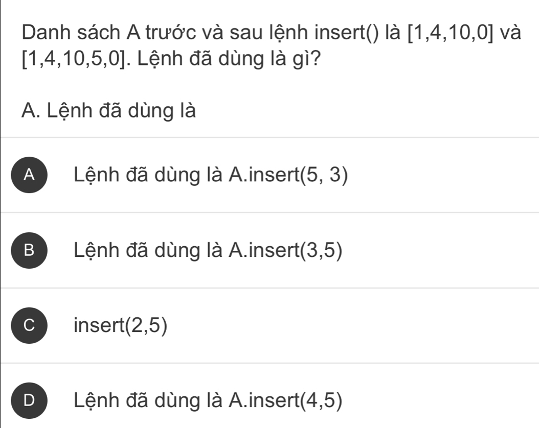 Danh sách A trước và sau lệnh insert() là [1,4,10,0] và
[1,4,10,5,0]. Lệnh đã dùng là gì?
A. Lệnh đã dùng là
A Lệnh đã dùng là A.insert (5,3)
B Lệnh đã dùng là A.insert (3,5)
a insert (2,5)
D Lệnh đã dùng là A.insert (4,5)