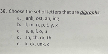 Choose the set of letters that are digraphs.
a. ank, ost, an, ing
b. l, m, n, p, t, y, x
c. a, e, i, o, u
d. sh, ch, ck, th
e. k, ck, unk, c