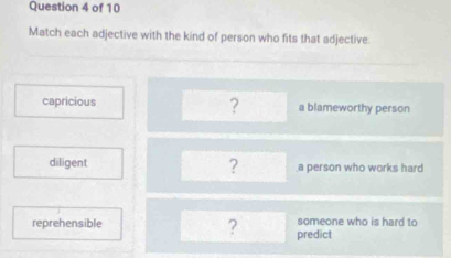 Match each adjective with the kind of person who fits that adjective
?
capricious a blameworthy person
?
diligent a person who works hard
reprehensible ? predict someone who is hard to