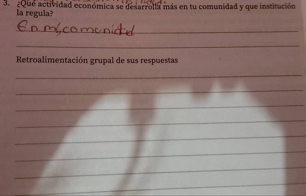 ¿Que actividad económica se desarrolla más en tu comunidad y que institución 
la regula? 
_ 
_ 
Retroalimentación grupal de sus respuestas 
_ 
_ 
_ 
_ 
_ 
_ 
_ 
_