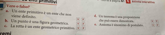 rimitivi
eoría a página 61 Attività interattiva
Vero o falso?
a. Un ente primitivo è un ente che non d. Un teorema è una proposizione
viene definito. v F che può essere dimostrata. v F
b. Un punto è una figura geometrica. ν F e. Assioma è sinonimo di postulato. v F
c. La retta è un ente geometrico primitivo. v F
remi