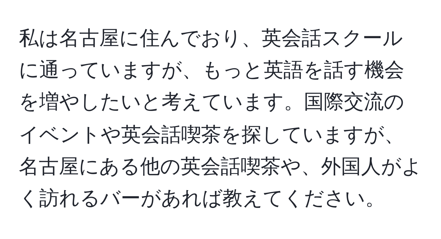 私は名古屋に住んでおり、英会話スクールに通っていますが、もっと英語を話す機会を増やしたいと考えています。国際交流のイベントや英会話喫茶を探していますが、名古屋にある他の英会話喫茶や、外国人がよく訪れるバーがあれば教えてください。