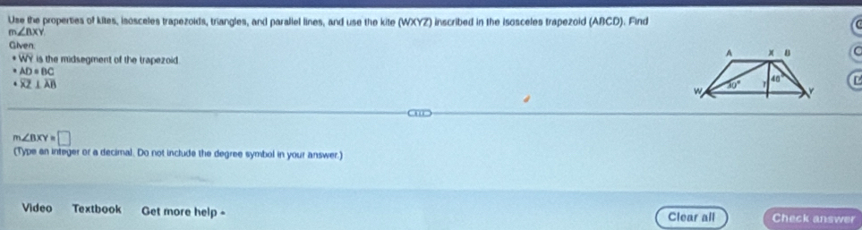 Use the properties of kites, isosceles trapezoids, triangles, and paraliel lines, and use the kite (WXYZ) inscribed in the isosceles trapezoid (ABCD). Find
m∠ nxy
Given:
· overline WY is the midsegment of the trapezoid

AD=BC
overline XZ⊥ overline AB
D
m∠ BXY=□
(Type an integer or a decimal. Do not include the degree symbol in your answer.)
Video Textbook Get more help - Clear all Check answer