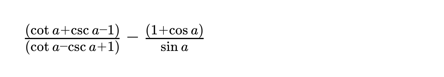 $ ((cot a + csc a - 1))/(cot a - csc a + 1)  -  ((1 + cos a))/sin a $