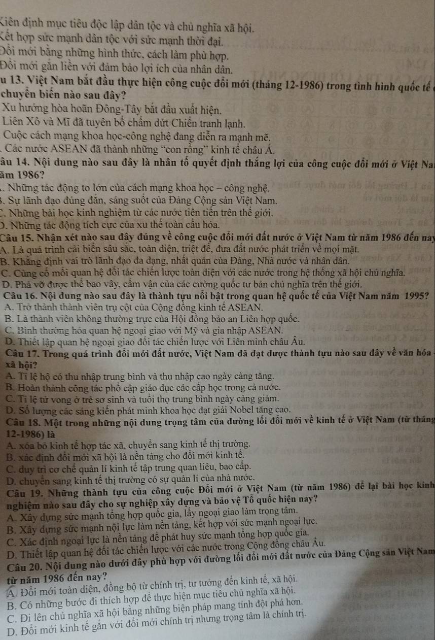 Kiên định mục tiêu độc lập dân tộc và chủ nghĩa xã hội.
Kết hợp sức mạnh dân tộc với sức mạnh thời đại.
Đồi mới bằng những hình thức, cách làm phù hợp.
Đôi mới găn liền với đảm bảo lợi ích của nhân dân.
Su 13. Việt Nam bắt đầu thực hiện công cuộc đổi mới (tháng 12-1986) trong tình hình quốc tế ở
chuyển biến nào sau đây?
Xu hướng hòa hoãn Đông-Tây bắt đầu xuất hiện.
Liên Xô và Mĩ đã tuyên bồ chẩm dứt Chiến tranh lạnh.
Cuộc cách mạng khoa học-công nghệ đang diễn ra mạnh mẽ.
. Các nước ASEAN đã thành những “con rồng” kinh tế châu Á.
Nâu 14. Nội dung nào sau đây là nhân tố quyết định thắng lợi của công cuộc đổi mới ở Việt Nai
ăm 1986?
1. Những tác động to lớn của cách mạng khoa học - công nghệ.
3. Sự lãnh đạo đúng đăn, sáng suốt của Đảng Cộng sản Việt Nam.
C. Những bài học kinh nghiệm từ các nước tiên tiến trên thế giới.
D. Những tác động tích cực của xu thể toàn cầu hóa.
Câu 15. Nhận xét nào sau đây đúng về công cuộc đổi mới đất nước ở Việt Nam từ năm 1986 đến nay
A. Là quá trình cãi biển sâu sắc, toàn diện, triệt đề, đưa đất nước phát triển về mọi mặt.
B. Khẳng định vai trò lãnh đạo đa dạng, nhất quán của Đảng, Nhà nước và nhân dân.
C. Cùng cố mỗi quan hệ đôi tác chiến lược toàn diện với các nước trong hệ thống xã hội chủ nghĩa.
D. Phá vỡ được thể bao vây, cầm vận của các cường quốc tư bản chủ nghĩa trên thế giới.
Câu 16. Nội dung nào sau đây là thành tựu nổi bật trong quan hệ quốc tế của Việt Nam năm 1995?
A. Trở thành thành viên trụ cột của Cộng đồng kinh tế ASEAN.
B. Là thành viên không thường trực của Hội đồng bảo an Liên hợp quốc.
C. Bình thường hóa quan hệ ngoại giao với Mỹ và gia nhập ASEAN.
D. Thiết lập quan hệ ngoại giao đối tác chiến lược với Liên minh châu Âu.
Câu 17. Trong quá trình đổi mới đất nước, Việt Nam đã đạt được thành tựu nào sau đây về văn hóa 
xã hội?
A. Tỉ lệ hộ có thu nhập trung bình và thu nhập cao ngày càng tăng.
B. Hoàn thành công tác phổ cập giáo dục các cắp học trong cả nước.
C. Tỉ lệ tử vong ở trẻ sơ sinh và tuổi thọ trung bình ngày càng giảm.
D. Số lượng các sáng kiến phát minh khoa học đạt giải Nobel tăng cao.
Câu 18. Một trong những nội dung trọng tâm của đường lối đổi mới về kinh tế ở Việt Nam (từ tháng
12-1986) là
A. xóa bỏ kinh tế hợp tác xã, chuyển sang kinh tế thị trường.
B. xác định đổi mới xã hội là nền tảng cho đổi mới kinh tế.
C. duy trì cơ chế quản lí kinh tế tập trung quan liêu, bao cấp.
D. chuyển sang kinh tế thị trường có sự quản lí của nhà nước.
Câu 19. Những thành tựu của công cuộc Đổi mới ở Việt Nam (từ năm 1986) để lại bài học kinh
nghiệm nào sau đây cho sự nghiệp xây dựng và bảo vệ Tổ quốc hiện nay?
A. Xây dựng sức mạnh tổng hợp quốc gia, lấy ngoại giao làm trọng tâm.
B. Xây dựng sức mạnh nội lực làm nền tảng, kết hợp với sức mạnh ngoại lực.
C. Xác định ngoại lực là nền tảng đề phát huy sức mạnh tồng hợp quốc gia.
D. Thiết lập quan hệ đối tác chiến lược với các nước trong Cộng đồng châu Âu.
Câu 20. Nội dung nào dưới đây phù hợp với đường lối đổi mới đất nước của Đảng Cộng săn Việt Nam
từ năm 1986 đến nay?
A Đổi mới toàn điện, đồng bộ từ chính trị, tư tưởng đến kinh tế, xã hội.
B. Có những bước đi thích hợp đề thực hiện mục tiêu chủ nghĩa xã hội.
C. Đi lên chủ nghĩa xã hội bằng những biện pháp mang tính đột phá hơn.
D. Đổi mới kinh tế gắn với đổi mới chính trị nhưng trọng tâm là chính trị.