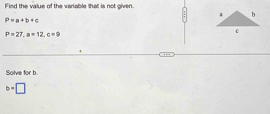 Find the value of the variable that is not given. 
.
P=a+b+c
P=27, a=12, c=9
Solve for b.
b=□