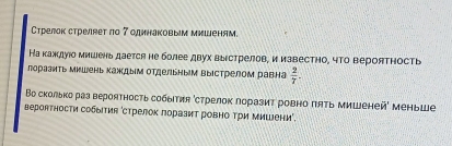 Стрелок стреляет ло 7 одинаковым мишеням. 
На каждуίо мишень дается не более двух выεстрелов, и извесΤно, чΤо верояΤΗость 
лораэить мишень каждым отдельным выΙстрелом равна  2/7 . 
Βо сколько раз вероятность события ‘стрелок поразиτ ровно πяΤь мишеней' меныше 
вероятности собыΤия ‘стрелок лоразит ровно Τри миШени'.