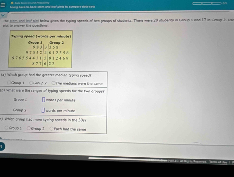 Duta Anakysis and Prntalality
o
Using back-to-back stem-and-leaf plots to compare data sets
The stem and leaf plot below gives the typing speeds of two groups of students. There were 20 students in Group 1 and 17 in Group 2. Use
plot to answer the questions.
(a) Which group had the greater median typing speed?
Group 1 Group 2 The medians were the same
(b) What were the ranges of typing speeds for the two groups?
Group 1 words per minute
Group 2 words per minute
c) Which group had more typing speeds in the 30s?
Group 1 Group 2 Each had the same
Hill LLC. All Rights Reserved. Terms of Use 1 F
